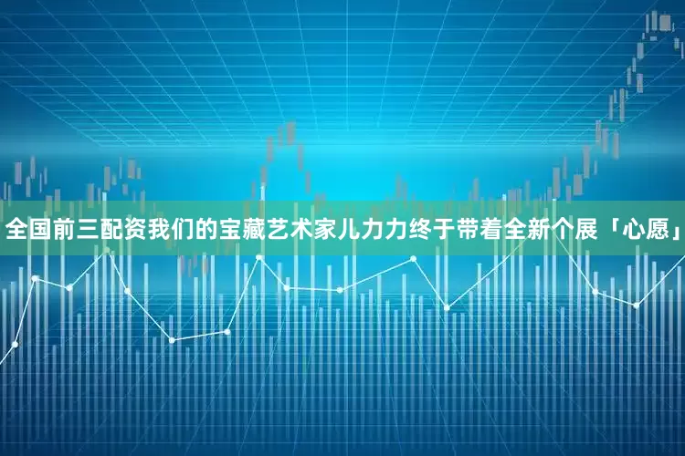 全国前三配资我们的宝藏艺术家儿力力终于带着全新个展「心愿」