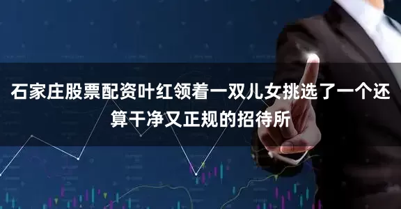 石家庄股票配资叶红领着一双儿女挑选了一个还算干净又正规的招待所